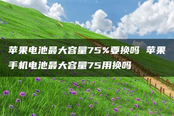 苹果电池最大容量75%要换吗 苹果手机电池最大容量75用换吗