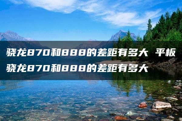 骁龙870和888的差距有多大 平板骁龙870和888的差距有多大