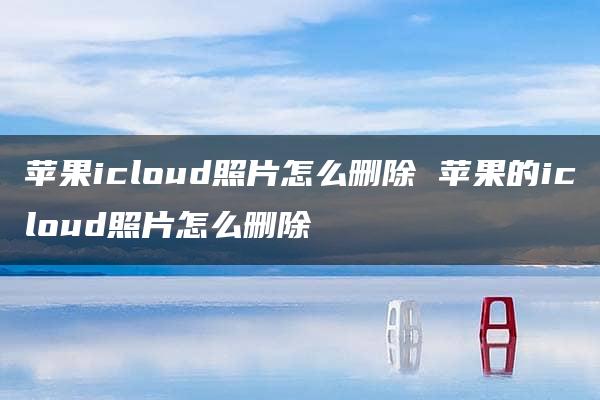 苹果icloud照片怎么删除 苹果的icloud照片怎么删除