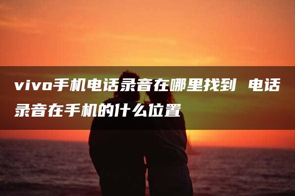 vivo手机电话录音在哪里找到 电话录音在手机的什么位置