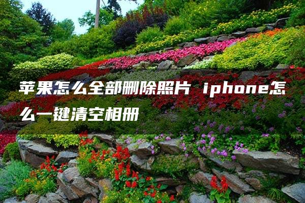 苹果怎么全部删除照片 iphone怎么一键清空相册