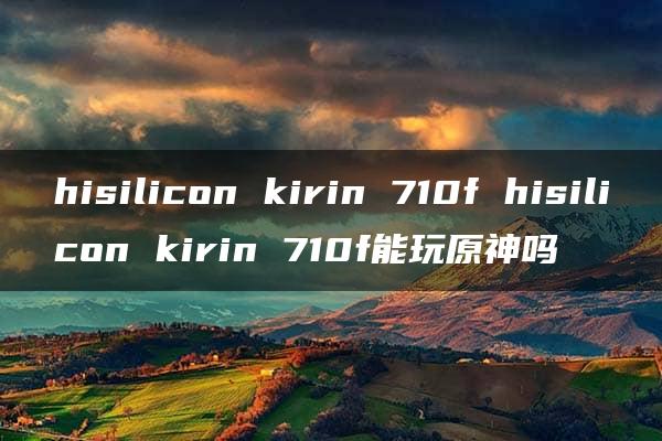 hisilicon kirin 710f hisilicon kirin 710f能玩原神吗