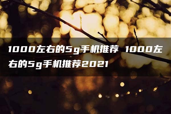 1000左右的5g手机推荐 1000左右的5g手机推荐2021