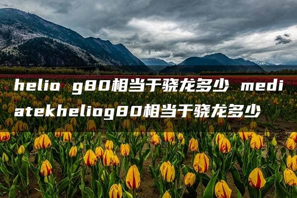 helio g80相当于骁龙多少 mediatekheliog80相当于骁龙多少