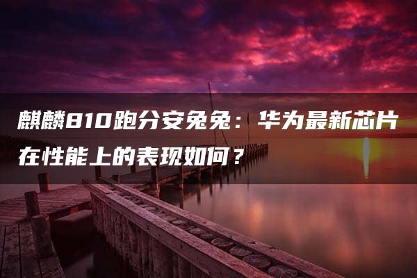 麒麟810跑分安兔兔：华为最新芯片在性能上的表现如何？