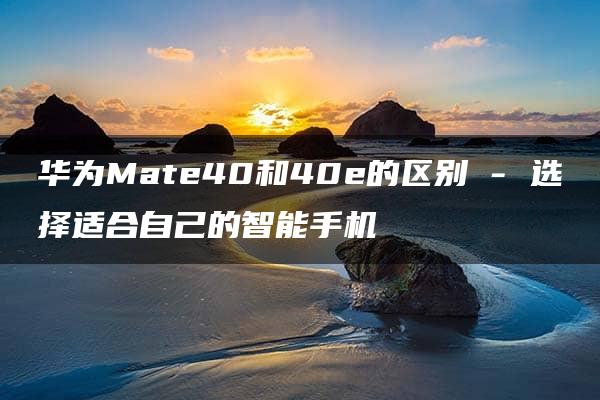 华为Mate40和40e的区别 – 选择适合自己的智能手机