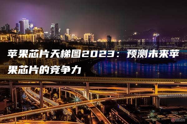 苹果芯片天梯图2023：预测未来苹果芯片的竞争力