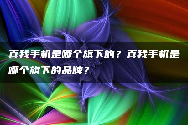 真我手机是哪个旗下的？真我手机是哪个旗下的品牌？