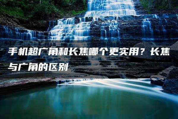 手机超广角和长焦哪个更实用？长焦与广角的区别