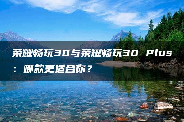 荣耀畅玩30与荣耀畅玩30 Plus：哪款更适合你？