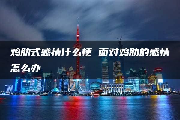 鸡肋式感情什么梗 面对鸡肋的感情怎么办