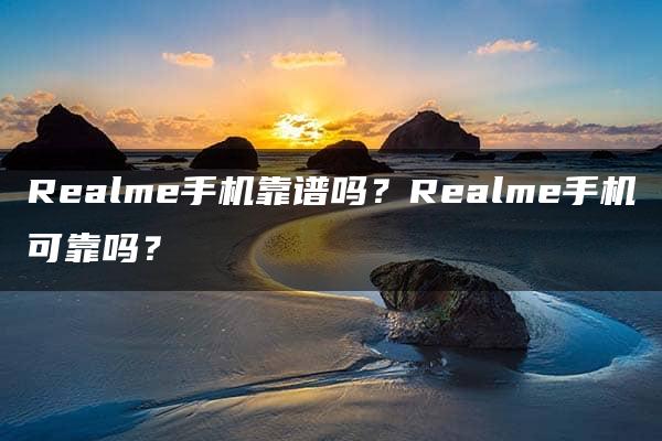 Realme手机靠谱吗？Realme手机可靠吗？