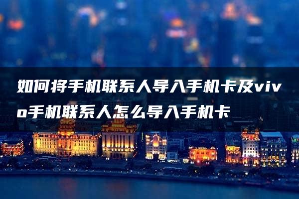 如何将手机联系人导入手机卡及vivo手机联系人怎么导入手机卡