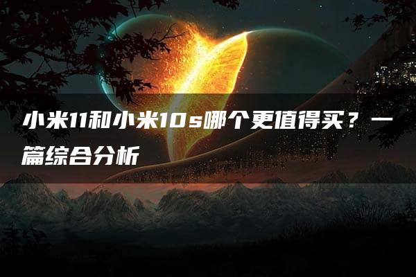 小米11和小米10s哪个更值得买？一篇综合分析