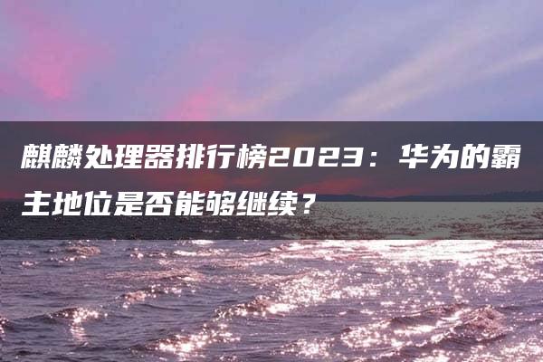 麒麟处理器排行榜2023：华为的霸主地位是否能够继续？