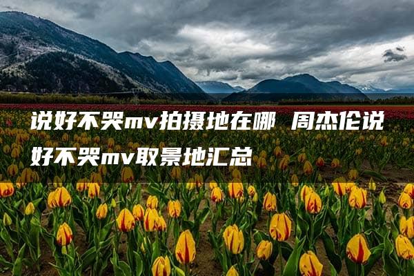 说好不哭mv拍摄地在哪 周杰伦说好不哭mv取景地汇总