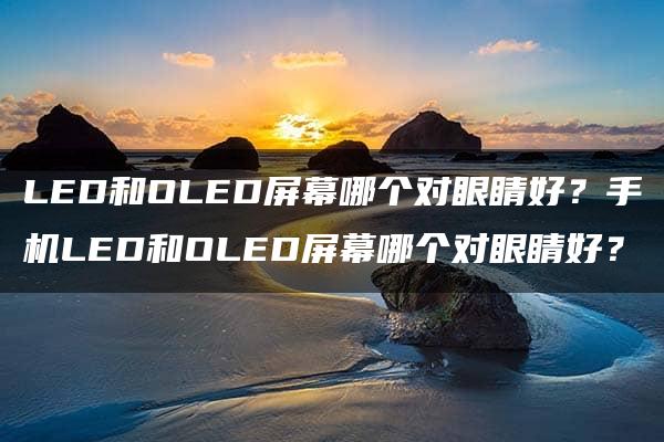 LED和OLED屏幕哪个对眼睛好？手机LED和OLED屏幕哪个对眼睛好？