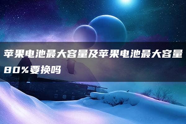 苹果电池最大容量及苹果电池最大容量80%要换吗