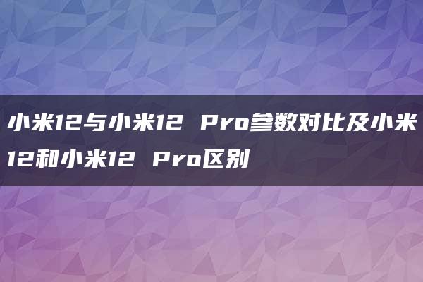 小米12与小米12 Pro参数对比及小米12和小米12 Pro区别