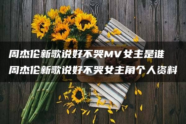 周杰伦新歌说好不哭MV女主是谁 周杰伦新歌说好不哭女主角个人资料