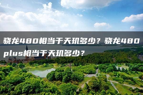 骁龙480相当于天玑多少？骁龙480plus相当于天玑多少？