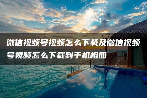 微信视频号视频怎么下载及微信视频号视频怎么下载到手机相册