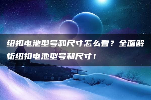 纽扣电池型号和尺寸怎么看？全面解析纽扣电池型号和尺寸！