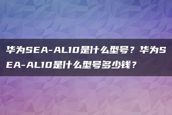 华为SEA-AL10是什么型号？华为SEA-AL10是什么型号多少钱？