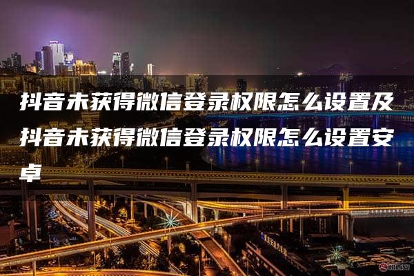 抖音未获得微信登录权限怎么设置及抖音未获得微信登录权限怎么设置安卓