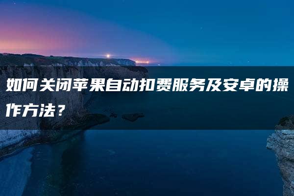 如何关闭苹果自动扣费服务及安卓的操作方法？