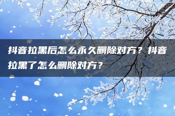 抖音拉黑后怎么永久删除对方？抖音拉黑了怎么删除对方？