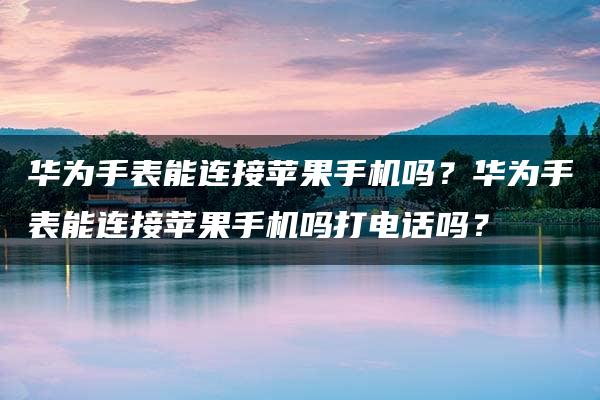 华为手表能连接苹果手机吗？华为手表能连接苹果手机吗打电话吗？