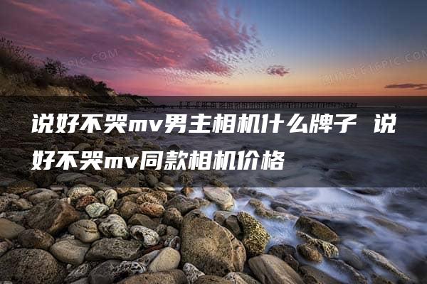 说好不哭mv男主相机什么牌子 说好不哭mv同款相机价格