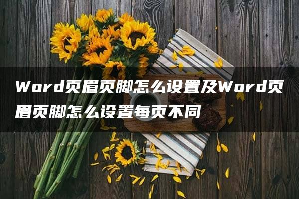 Word页眉页脚怎么设置及Word页眉页脚怎么设置每页不同