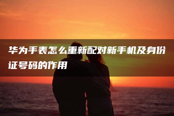 华为手表怎么重新配对新手机及身份证号码的作用