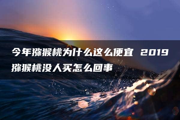 今年猕猴桃为什么这么便宜 2019猕猴桃没人买怎么回事