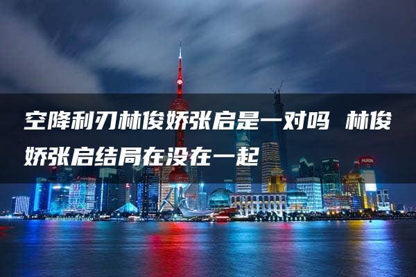 空降利刃林俊娇张启是一对吗 林俊娇张启结局在没在一起