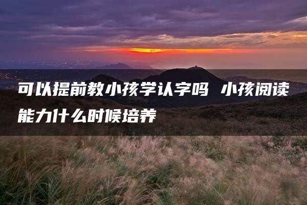 可以提前教小孩学认字吗 小孩阅读能力什么时候培养