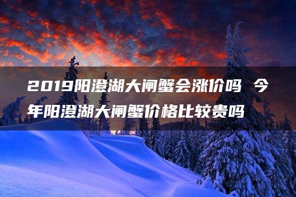 2019阳澄湖大闸蟹会涨价吗 今年阳澄湖大闸蟹价格比较贵吗