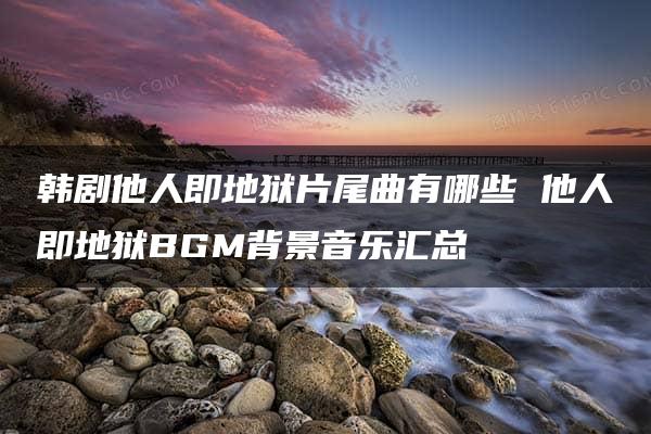 韩剧他人即地狱片尾曲有哪些 他人即地狱BGM背景音乐汇总