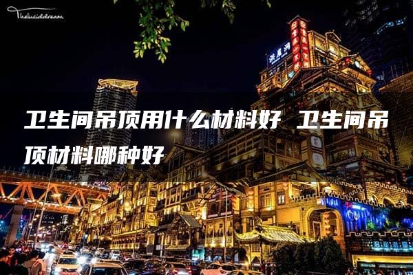 卫生间吊顶用什么材料好 卫生间吊顶材料哪种好