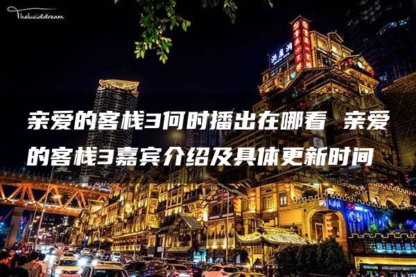 亲爱的客栈3何时播出在哪看 亲爱的客栈3嘉宾介绍及具体更新时间