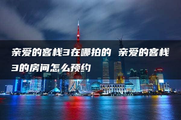 亲爱的客栈3在哪拍的 亲爱的客栈3的房间怎么预约