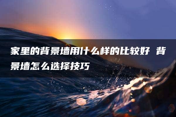 家里的背景墙用什么样的比较好 背景墙怎么选择技巧