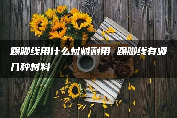 踢脚线用什么材料耐用 踢脚线有哪几种材料