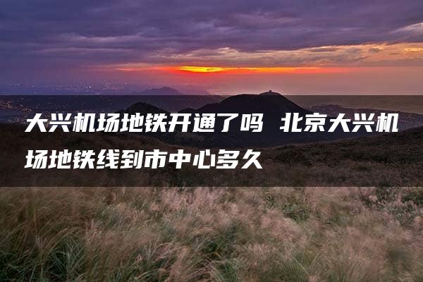 大兴机场地铁开通了吗 北京大兴机场地铁线到市中心多久