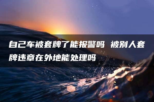 自己车被套牌了能报警吗 被别人套牌违章在外地能处理吗