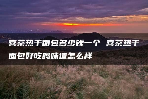 喜茶热干面包多少钱一个 喜茶热干面包好吃吗味道怎么样