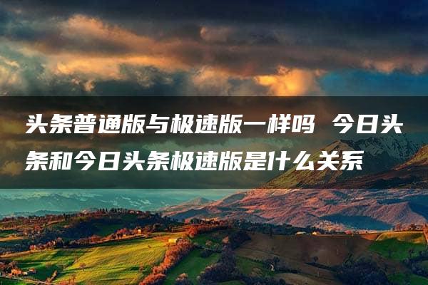 头条普通版与极速版一样吗 今日头条和今日头条极速版是什么关系