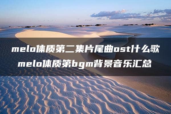 melo体质第二集片尾曲ost什么歌 melo体质第bgm背景音乐汇总